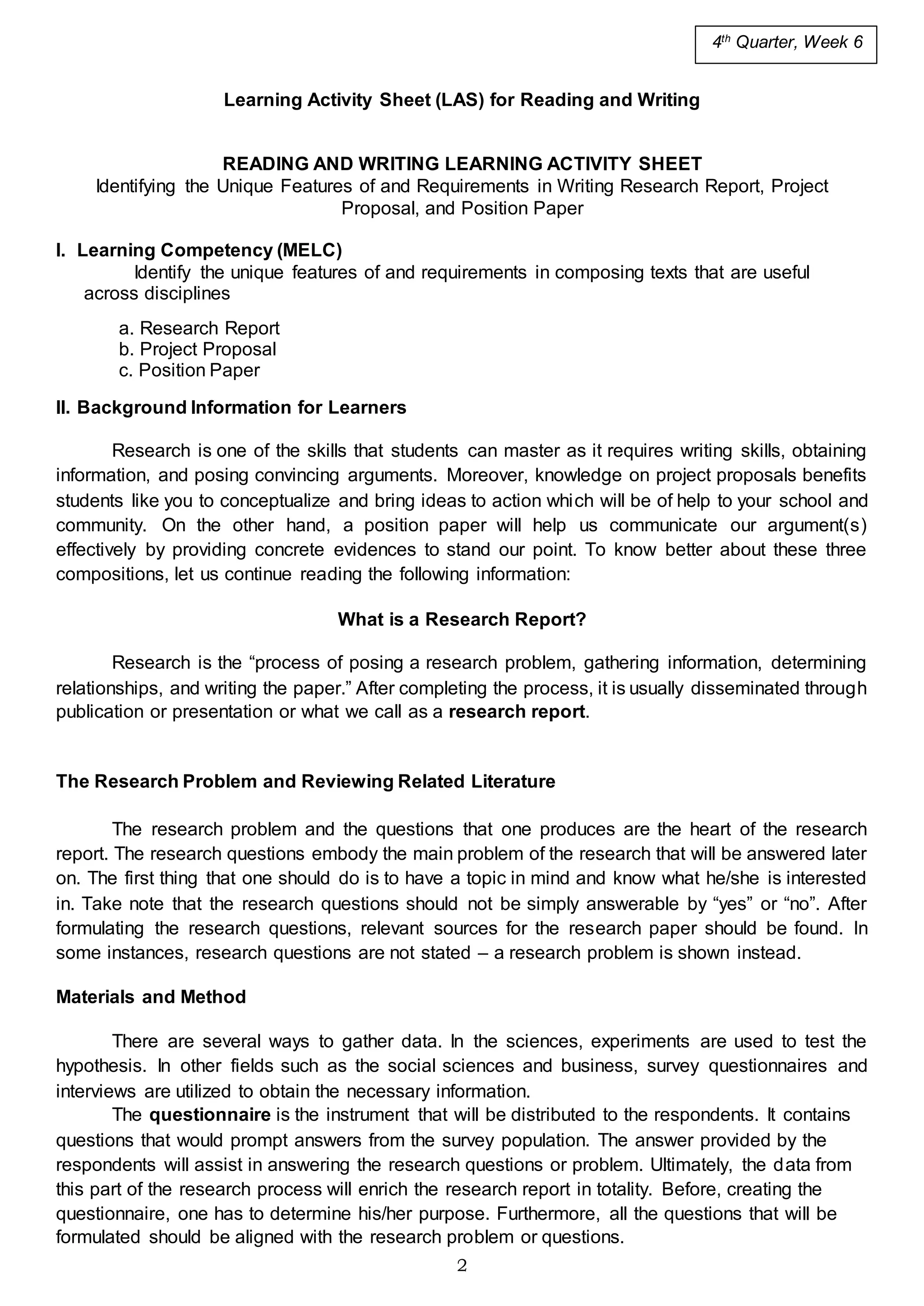 2
Learning Activity Sheet (LAS) for Reading and Writing
READING AND WRITING LEARNING ACTIVITY SHEET
Identifying the Unique Features of and Requirements in Writing Research Report, Project
Proposal, and Position Paper
I. Learning Competency (MELC)
Identify the unique features of and requirements in composing texts that are useful
across disciplines
a. Research Report
b. Project Proposal
c. Position Paper
II. Background Information for Learners
Research is one of the skills that students can master as it requires writing skills, obtaining
information, and posing convincing arguments. Moreover, knowledge on project proposals benefits
students like you to conceptualize and bring ideas to action which will be of help to your school and
community. On the other hand, a position paper will help us communicate our argument(s)
effectively by providing concrete evidences to stand our point. To know better about these three
compositions, let us continue reading the following information:
What is a Research Report?
Research is the “process of posing a research problem, gathering information, determining
relationships, and writing the paper.” After completing the process, it is usually disseminated through
publication or presentation or what we call as a research report.
The Research Problem and Reviewing Related Literature
The research problem and the questions that one produces are the heart of the research
report. The research questions embody the main problem of the research that will be answered later
on. The first thing that one should do is to have a topic in mind and know what he/she is interested
in. Take note that the research questions should not be simply answerable by “yes” or “no”. After
formulating the research questions, relevant sources for the research paper should be found. In
some instances, research questions are not stated – a research problem is shown instead.
Materials and Method
There are several ways to gather data. In the sciences, experiments are used to test the
hypothesis. In other fields such as the social sciences and business, survey questionnaires and
interviews are utilized to obtain the necessary information.
The questionnaire is the instrument that will be distributed to the respondents. It contains
questions that would prompt answers from the survey population. The answer provided by the
respondents will assist in answering the research questions or problem. Ultimately, the data from
this part of the research process will enrich the research report in totality. Before, creating the
questionnaire, one has to determine his/her purpose. Furthermore, all the questions that will be
formulated should be aligned with the research problem or questions.
4th
Quarter, Week 6
 