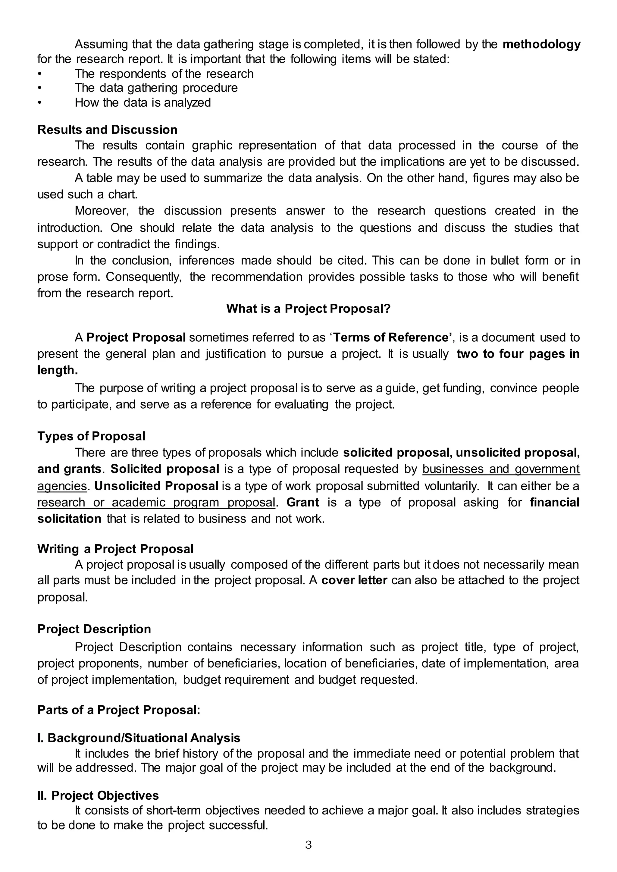 3
Assuming that the data gathering stage is completed, it is then followed by the methodology
for the research report. It is important that the following items will be stated:
• The respondents of the research
• The data gathering procedure
• How the data is analyzed
Results and Discussion
The results contain graphic representation of that data processed in the course of the
research. The results of the data analysis are provided but the implications are yet to be discussed.
A table may be used to summarize the data analysis. On the other hand, figures may also be
used such a chart.
Moreover, the discussion presents answer to the research questions created in the
introduction. One should relate the data analysis to the questions and discuss the studies that
support or contradict the findings.
In the conclusion, inferences made should be cited. This can be done in bullet form or in
prose form. Consequently, the recommendation provides possible tasks to those who will benefit
from the research report.
What is a Project Proposal?
A Project Proposal sometimes referred to as ‘Terms of Reference’, is a document used to
present the general plan and justification to pursue a project. It is usually two to four pages in
length.
The purpose of writing a project proposal is to serve as a guide, get funding, convince people
to participate, and serve as a reference for evaluating the project.
Types of Proposal
There are three types of proposals which include solicited proposal, unsolicited proposal,
and grants. Solicited proposal is a type of proposal requested by businesses and government
agencies. Unsolicited Proposal is a type of work proposal submitted voluntarily. It can either be a
research or academic program proposal. Grant is a type of proposal asking for financial
solicitation that is related to business and not work.
Writing a Project Proposal
A project proposal is usually composed of the different parts but it does not necessarily mean
all parts must be included in the project proposal. A cover letter can also be attached to the project
proposal.
Project Description
Project Description contains necessary information such as project title, type of project,
project proponents, number of beneficiaries, location of beneficiaries, date of implementation, area
of project implementation, budget requirement and budget requested.
Parts of a Project Proposal:
I. Background/Situational Analysis
It includes the brief history of the proposal and the immediate need or potential problem that
will be addressed. The major goal of the project may be included at the end of the background.
II. Project Objectives
It consists of short-term objectives needed to achieve a major goal. It also includes strategies
to be done to make the project successful.
 
