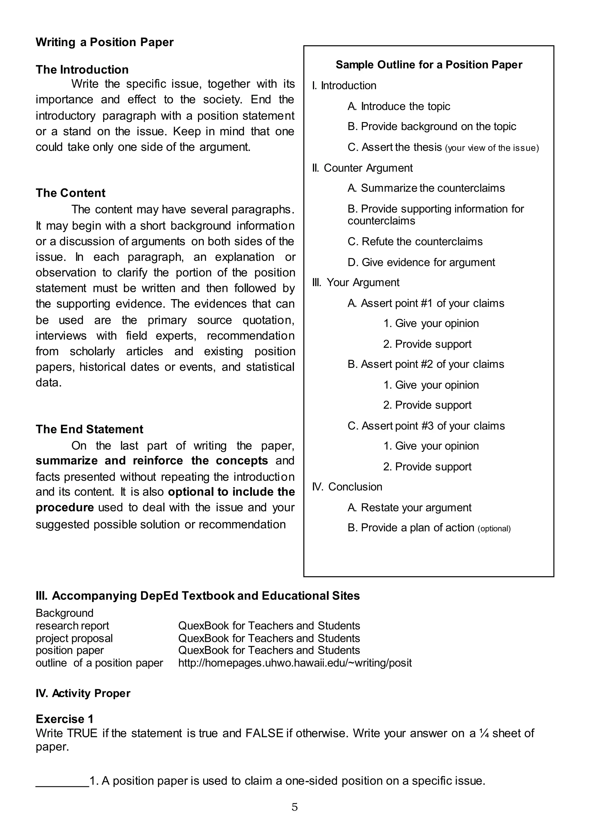 5
Writing a Position Paper
The Introduction
Write the specific issue, together with its
importance and effect to the society. End the
introductory paragraph with a position statement
or a stand on the issue. Keep in mind that one
could take only one side of the argument.
The Content
The content may have several paragraphs.
It may begin with a short background information
or a discussion of arguments on both sides of the
issue. In each paragraph, an explanation or
observation to clarify the portion of the position
statement must be written and then followed by
the supporting evidence. The evidences that can
be used are the primary source quotation,
interviews with field experts, recommendation
from scholarly articles and existing position
papers, historical dates or events, and statistical
data.
The End Statement
On the last part of writing the paper,
summarize and reinforce the concepts and
facts presented without repeating the introduction
and its content. It is also optional to include the
procedure used to deal with the issue and your
suggested possible solution or recommendation
III. Accompanying DepEd Textbook and Educational Sites
Background
research report QuexBook for Teachers and Students
project proposal QuexBook for Teachers and Students
position paper QuexBook for Teachers and Students
outline of a position paper http://homepages.uhwo.hawaii.edu/~writing/posit
IV. Activity Proper
Exercise 1
Write TRUE if the statement is true and FALSE if otherwise. Write your answer on a ¼ sheet of
paper.
________1. A position paper is used to claim a one-sided position on a specific issue.
Sample Outline for a Position Paper
I. Introduction
A. Introduce the topic
B. Provide background on the topic
C. Assert the thesis (your view of the issue)
II. Counter Argument
A. Summarize the counterclaims
B. Provide supporting information for
counterclaims
C. Refute the counterclaims
D. Give evidence for argument
III. Your Argument
A. Assert point #1 of your claims
1. Give your opinion
2. Provide support
B. Assert point #2 of your claims
1. Give your opinion
2. Provide support
C. Assert point #3 of your claims
1. Give your opinion
2. Provide support
IV. Conclusion
A. Restate your argument
B. Provide a plan of action (optional)
 