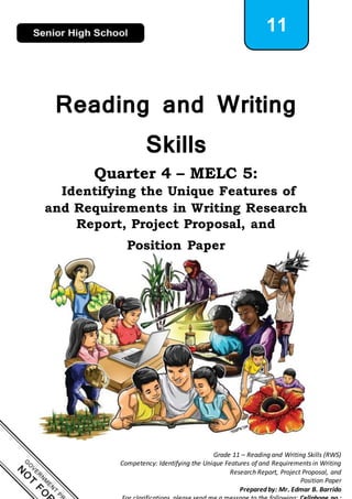 1
Grade 11 – Reading and Writing Skills (RWS)
Competency: Identifying the Unique Features of and Requirements in Writing
Research Report, Project Proposal, and
Position Paper
Prepared by: Mr. Edmar B. Barrido
11
Reading and Writing
Skills
Quarter 4 – MELC 5:
Identifying the Unique Features of
and Requirements in Writing Research
Report, Project Proposal, and
Position Paper
 