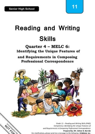 1
Grade 11 – Reading and Writing Skills (RWS)
Competency: Identifying the Unique Features of
and Requirements in Composing Professional Correspondence
Prepared by: Mr. Edmar B. Barrido
For clarifications, please send me a message to the following: Cellphone no.:
11
Reading and Writing
Skills
Quarter 4 – MELC 6:
Identifying the Unique Features of
and Requirements in Composing
Professional Correspondence
 