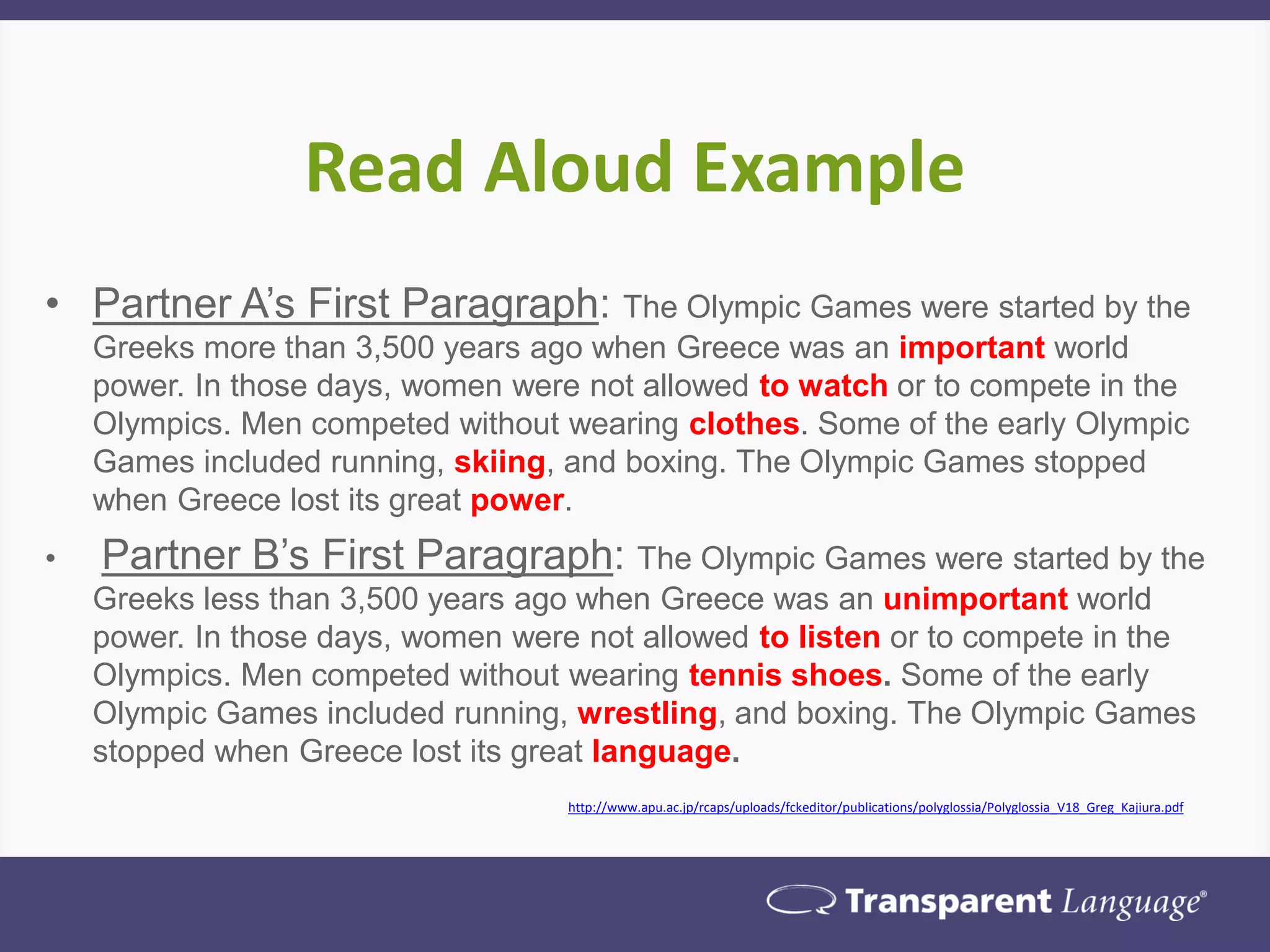 Read Aloud Example
• Partner A’s First Paragraph: The Olympic Games were started by the
Greeks more than 3,500 years ago when Greece was an important world
power. In those days, women were not allowed to watch or to compete in the
Olympics. Men competed without wearing clothes. Some of the early Olympic
Games included running, skiing, and boxing. The Olympic Games stopped
when Greece lost its great power.
• Partner B’s First Paragraph: The Olympic Games were started by the
Greeks less than 3,500 years ago when Greece was an unimportant world
power. In those days, women were not allowed to listen or to compete in the
Olympics. Men competed without wearing tennis shoes. Some of the early
Olympic Games included running, wrestling, and boxing. The Olympic Games
stopped when Greece lost its great language.
http://www.apu.ac.jp/rcaps/uploads/fckeditor/publications/polyglossia/Polyglossia_V18_Greg_Kajiura.pdf
 