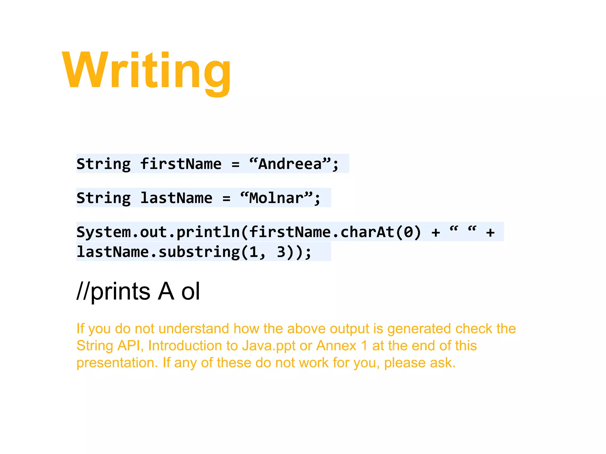 Writing
String firstName = “Andreea”;
String lastName = “Molnar”;
System.out.println(firstName.charAt(0) + “ “ +
lastName.substring(1, 3));
//prints A ol
If you do not understand how the above output is generated check the
String API, Introduction to Java.ppt or Annex 1 at the end of this
presentation. If any of these do not work for you, please ask.
 