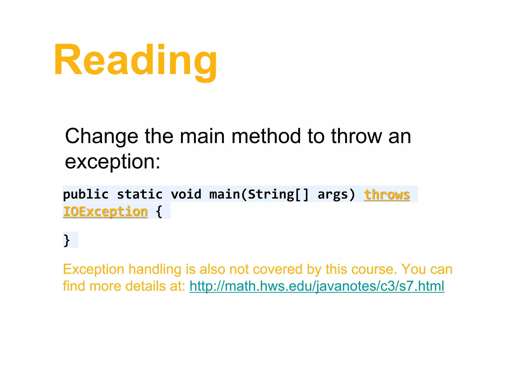Reading
Change the main method to throw an
exception:
public static void main(String[] args) throws
IOException {
}
Exception handling is also not covered by this course. You can
find more details at: http://math.hws.edu/javanotes/c3/s7.html
 
