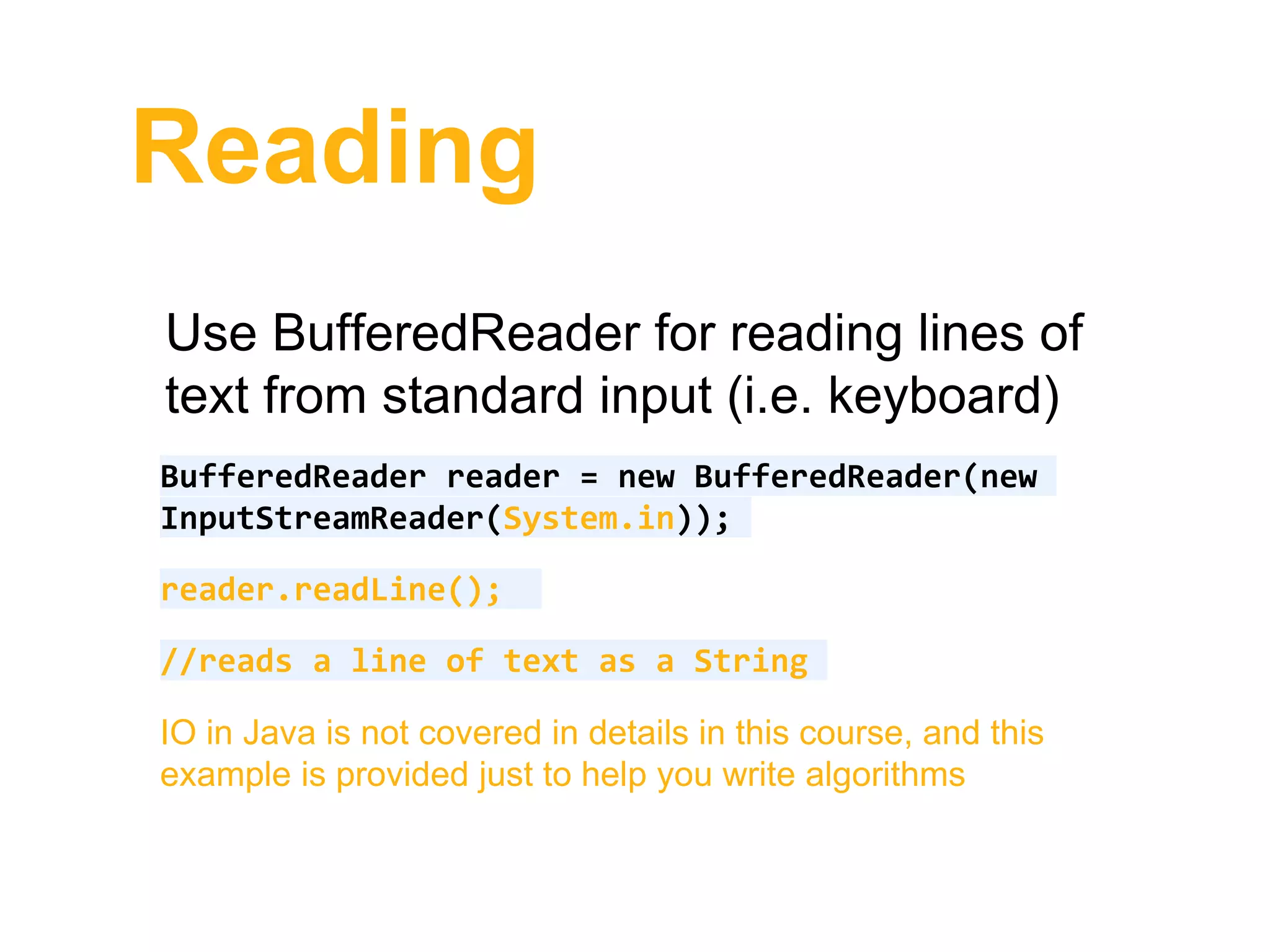 Reading
Use BufferedReader for reading lines of
text from standard input (i.e. keyboard)
BufferedReader reader = new BufferedReader(new
InputStreamReader(System.in));
reader.readLine();
//reads a line of text as a String
IO in Java is not covered in details in this course, and this
example is provided just to help you write algorithms
 