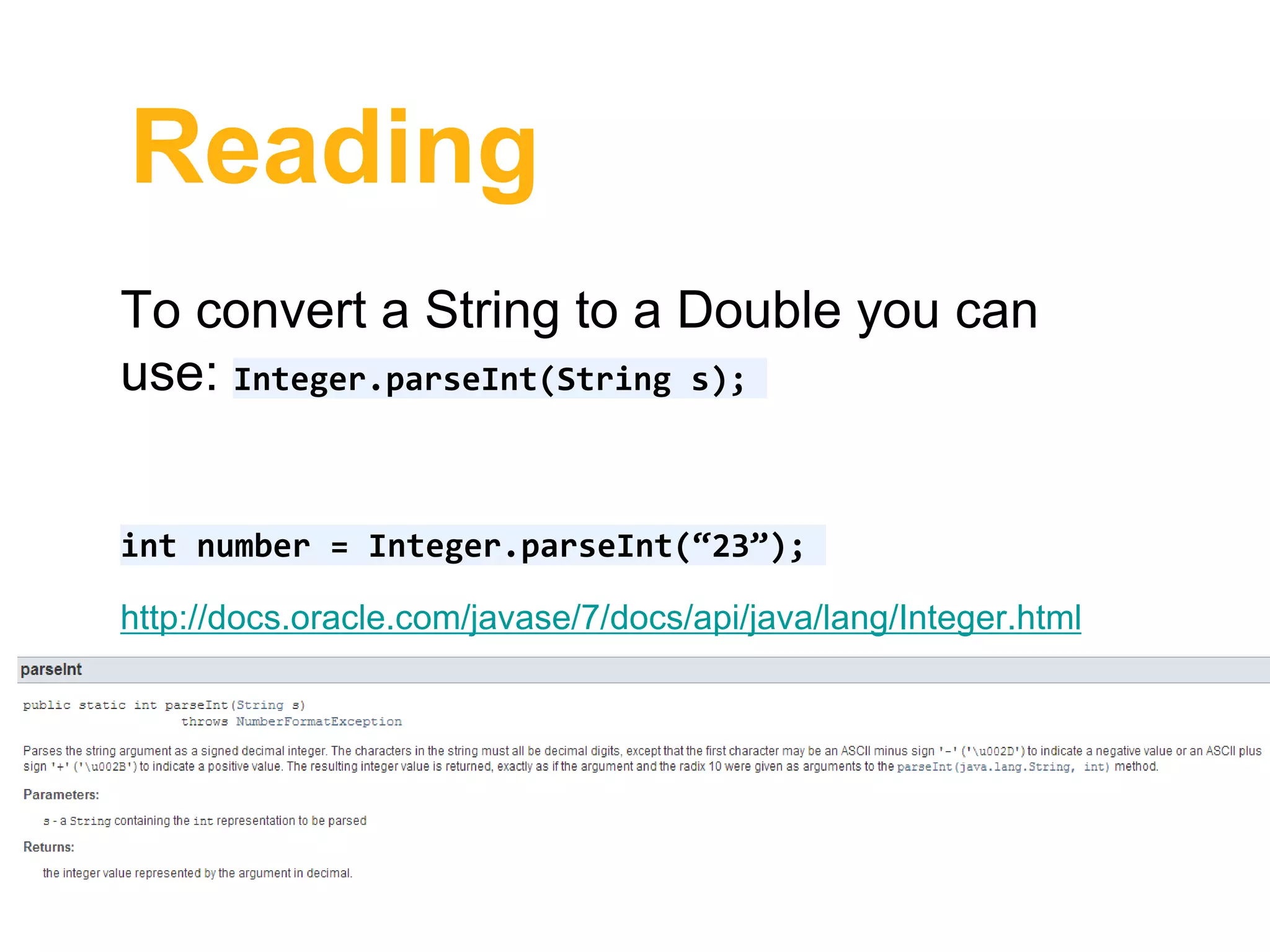 Reading
To convert a String to a Double you can
use: Integer.parseInt(String s);
int number = Integer.parseInt(“23”);
http://docs.oracle.com/javase/7/docs/api/java/lang/Integer.html
 