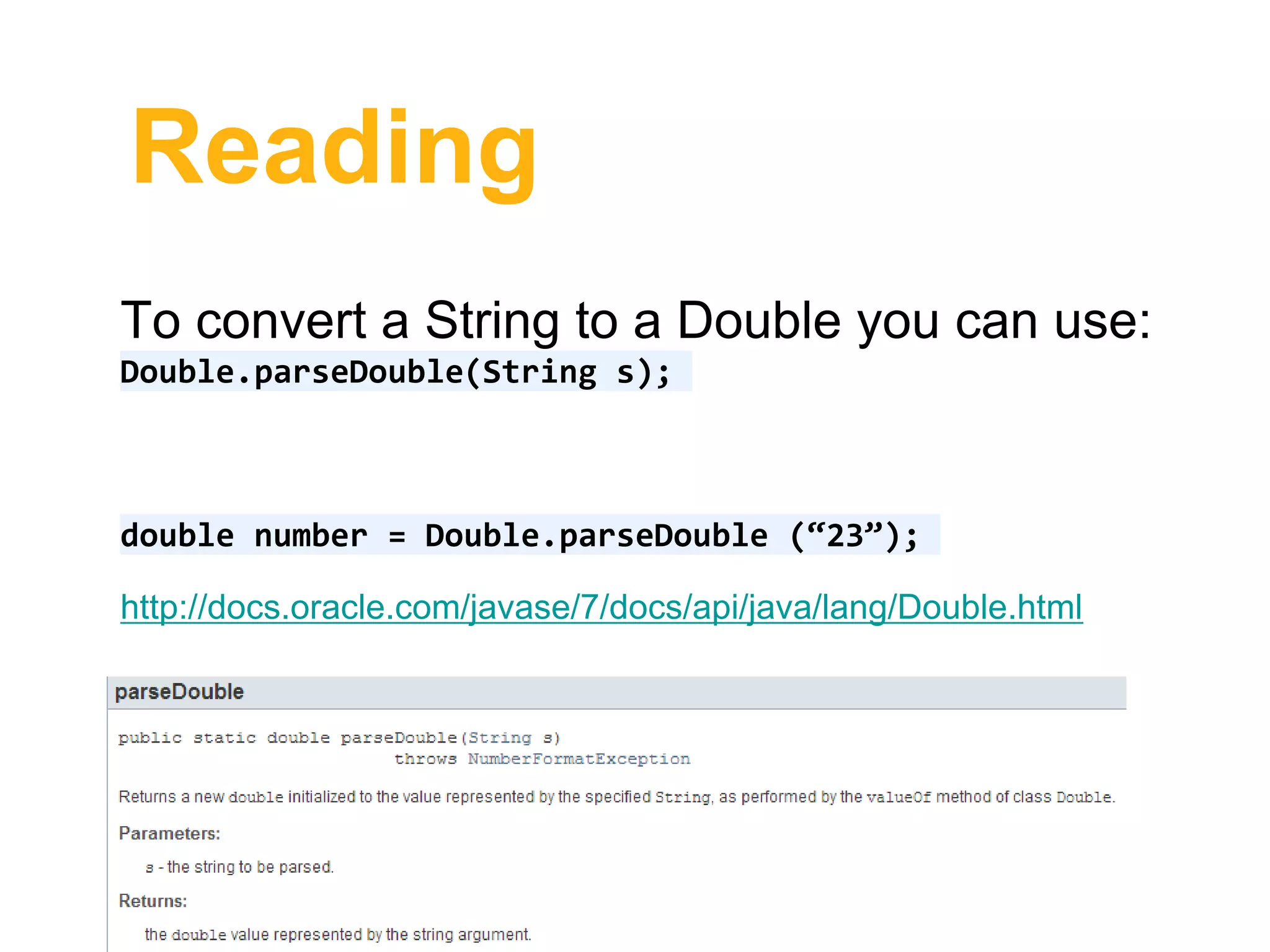 Reading
To convert a String to a Double you can use:
Double.parseDouble(String s);
double number = Double.parseDouble (“23”);
http://docs.oracle.com/javase/7/docs/api/java/lang/Double.html
 