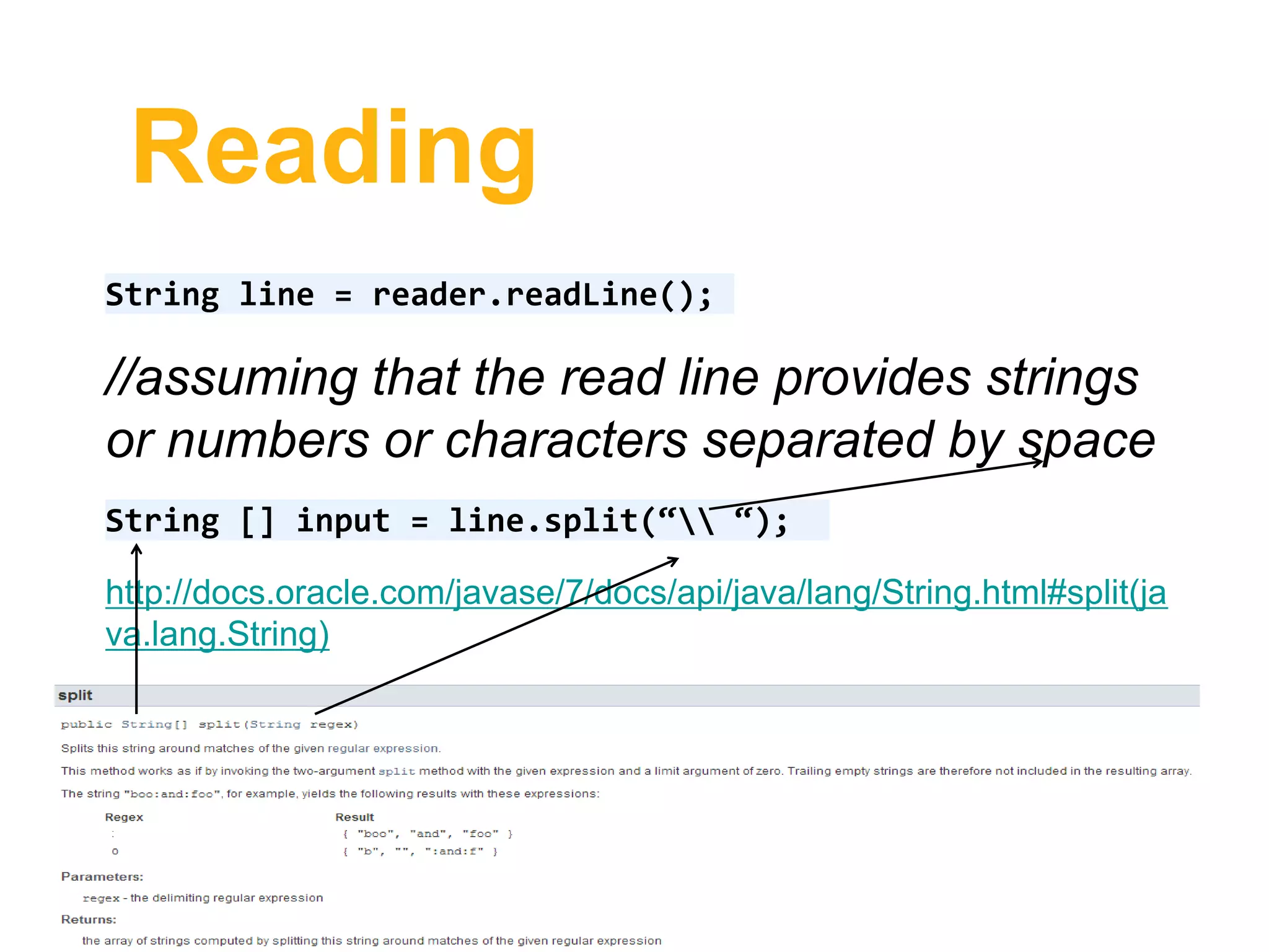 Reading
String line = reader.readLine();
//assuming that the read line provides strings
or numbers or characters separated by space
String [] input = line.split(“ “);
http://docs.oracle.com/javase/7/docs/api/java/lang/String.html#split(ja
va.lang.String)
 