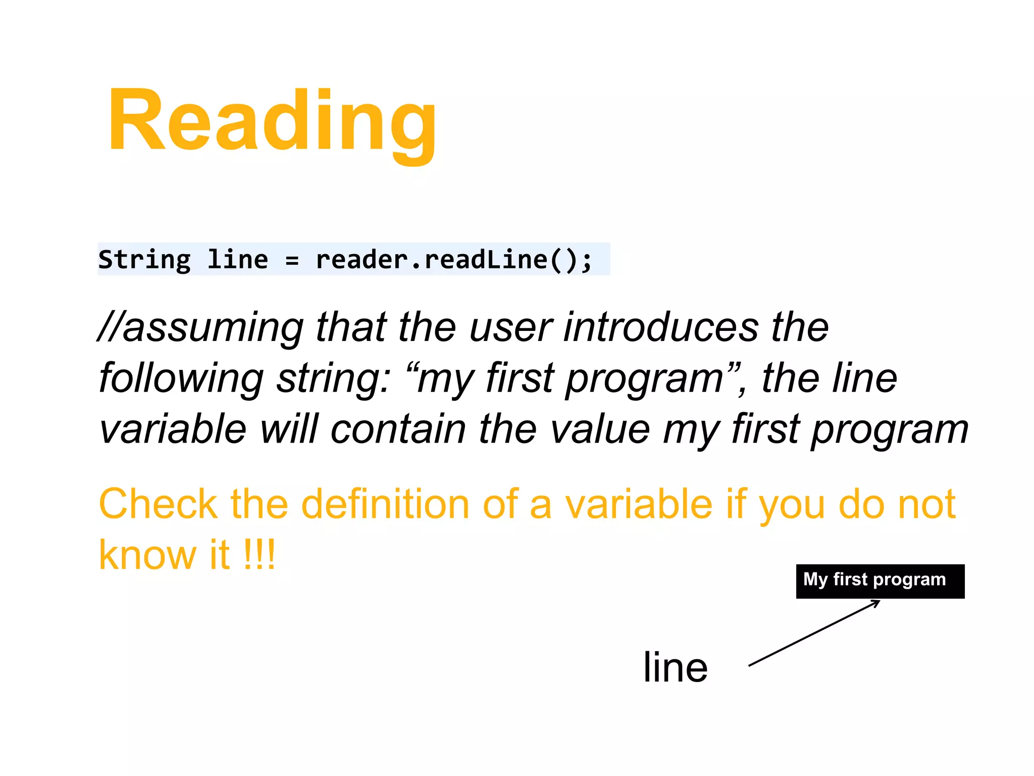 Reading
String line = reader.readLine();
//assuming that the user introduces the
following string: “my first program”, the line
variable will contain the value my first program
Check the definition of a variable if you do not
know it !!! My first program
line
 