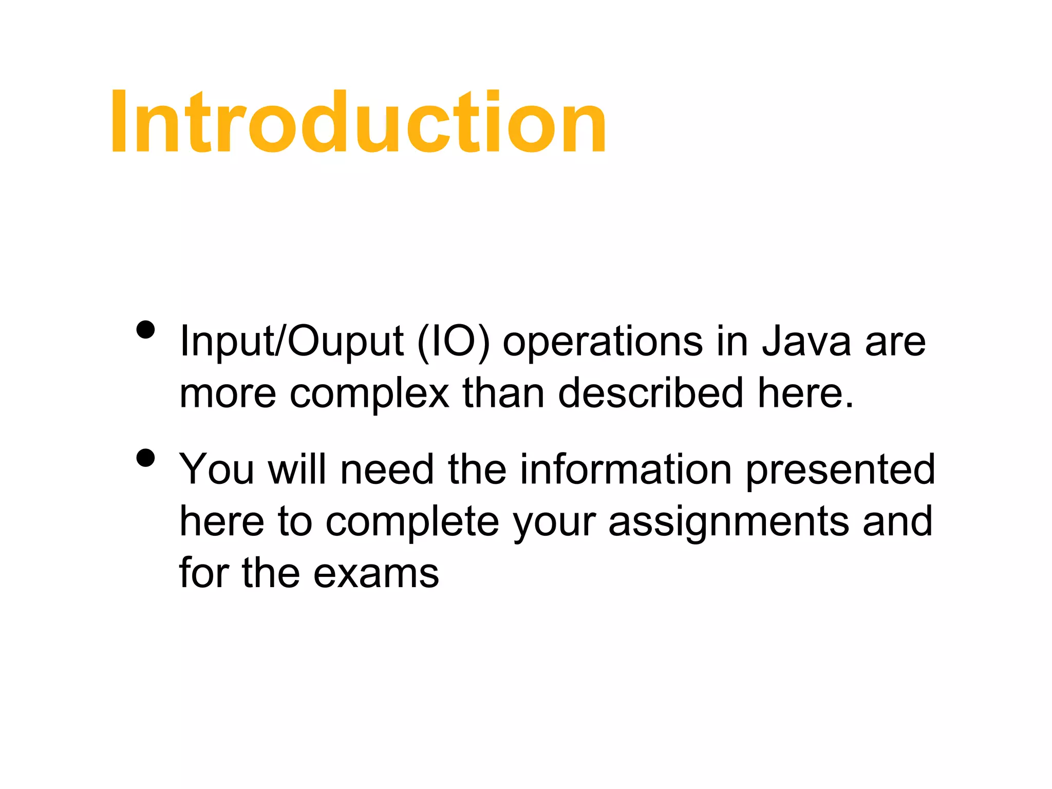 Introduction
• Input/Ouput (IO) operations in Java are
more complex than described here.
• You will need the information presented
here to complete your assignments and
for the exams
 