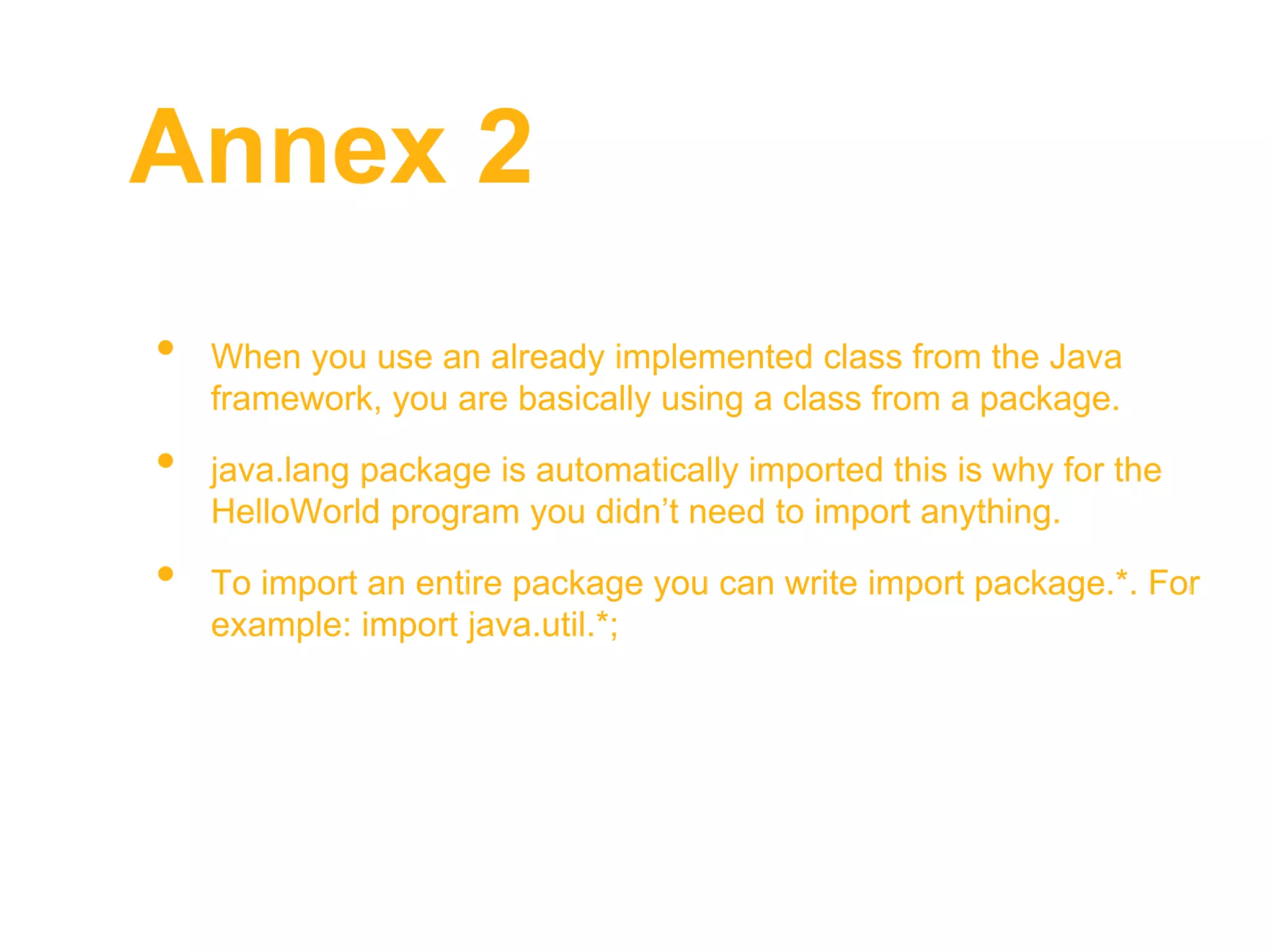 Annex 2
• When you use an already implemented class from the Java
framework, you are basically using a class from a package.
• java.lang package is automatically imported this is why for the
HelloWorld program you didn’t need to import anything.
• To import an entire package you can write import package.*. For
example: import java.util.*;
 
