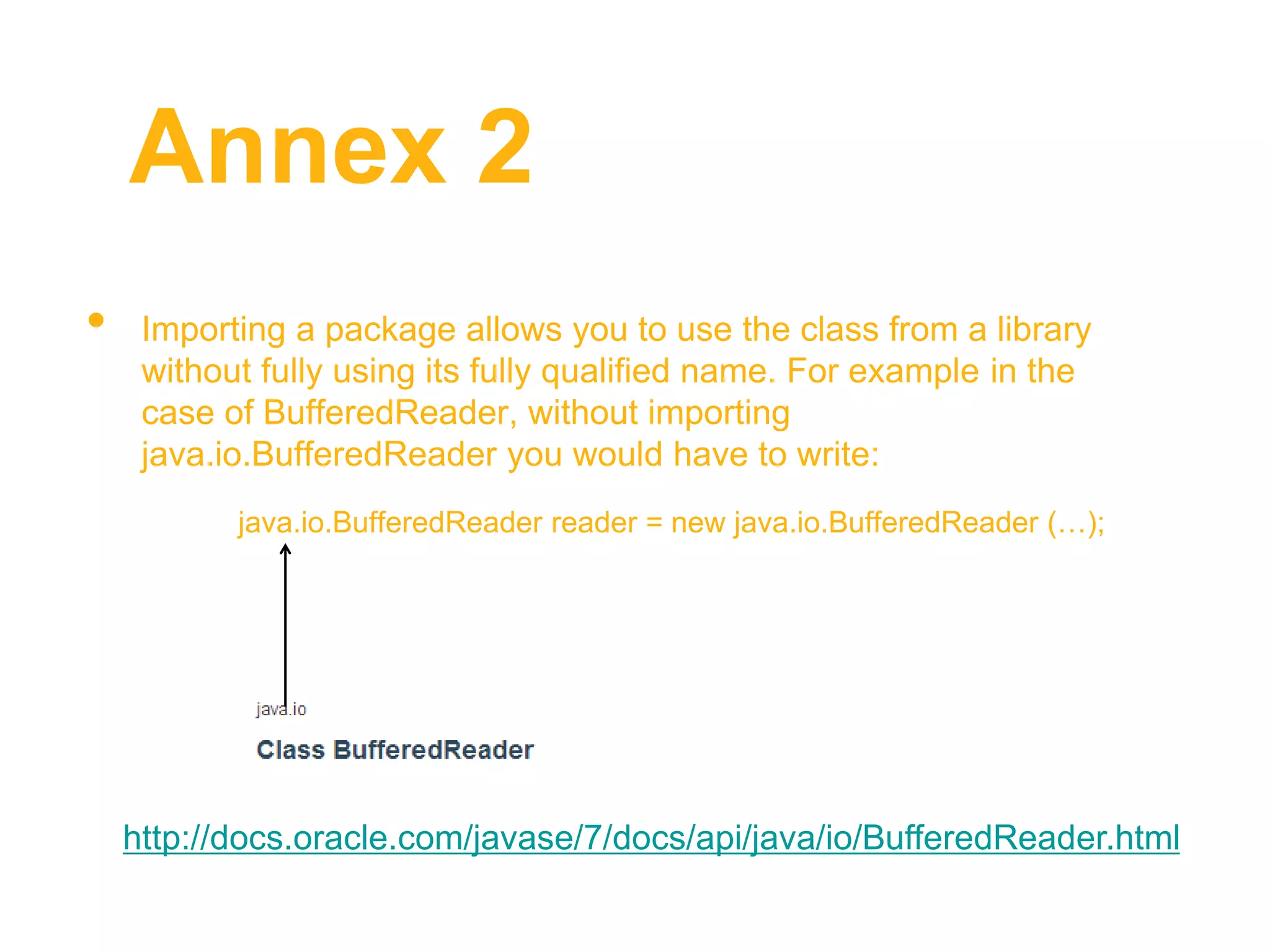 Annex 2
• Importing a package allows you to use the class from a library
without fully using its fully qualified name. For example in the
case of BufferedReader, without importing
java.io.BufferedReader you would have to write:
java.io.BufferedReader reader = new java.io.BufferedReader (…);
http://docs.oracle.com/javase/7/docs/api/java/io/BufferedReader.html
 