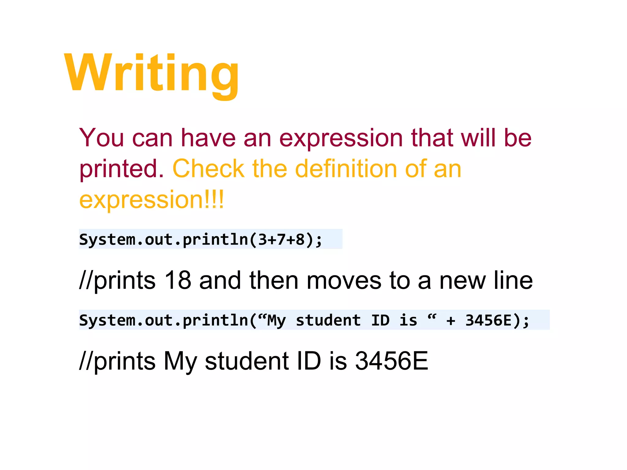 Writing
You can have an expression that will be
printed. Check the definition of an
expression!!!
System.out.println(3+7+8);
//prints 18 and then moves to a new line
System.out.println(“My student ID is “ + 3456E);
//prints My student ID is 3456E
 