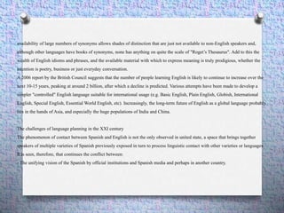 availability of large numbers of synonyms allows shades of distinction that are just not available to non-English speakers and,
although other languages have books of synonyms, none has anything on quite the scale of "Roget’s Thesaurus". Add to this the
wealth of English idioms and phrases, and the available material with which to express meaning is truly prodigious, whether the
intention is poetry, business or just everyday conversation.
A 2006 report by the British Council suggests that the number of people learning English is likely to continue to increase over the
next 10-15 years, peaking at around 2 billion, after which a decline is predicted. Various attempts have been made to develop a
simpler "controlled" English language suitable for international usage (e.g. Basic English, Plain English, Globish, International
English, Special English, Essential World English, etc). Increasingly, the long-term future of English as a global language probably
lies in the hands of Asia, and especially the huge populations of India and China.
The challenges of language planning in the XXI century
The phenomenon of contact between Spanish and English is not the only observed in united state, a space that brings together
speakers of multiple varieties of Spanish previously exposed in turn to process linguistic contact with other varieties or languages
It is seen, therefore, that continues the conflict between:
- The unifying vision of the Spanish by official institutions and Spanish media and perhaps in another country.
 
