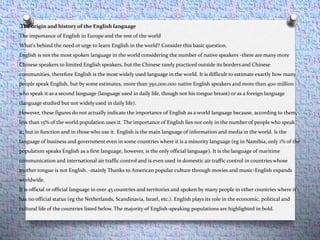The origin and history of the English language
The importance of English in Europe and the rest of the world
What's behind the need or urge to learn English in the world? Consider this basic question.
English is not the most spoken language in the world considering the number of native speakers -there are many more
Chinese speakers to limited English speakers, but the Chinese rarely practiced outside its borders and Chinese
communities, therefore English is the most widely used language in the world. It is difficult to estimate exactly how many
people speak English, but by some estimates, more than 350,000.000 native English speakers and more than 400 million
who speak it as a second language (language used in daily life, though not his tongue breast) or as a foreign language
(language studied but not widely used in daily life).
However, these figures do not actually indicate the importance of English as a world language because, according to them,
less than 15% of the world population uses it. The importance of English lies not only in the number of people who speak
it, but in function and in those who use it. English is the main language of information and media in the world. Is the
language of business and government even in some countries where it is a minority language (eg in Namibia, only 1% of the
population speaks English as a first language, however, is the only official language). It is the language of maritime
communication and international air traffic control and is even used in domestic air traffic control in countries whose
mother tongue is not English. -mainly Thanks to American popular culture through movies and music-English expands
worldwide.
It is official or official language in over 45 countries and territories and spoken by many people in other countries where it
has no official status (eg the Netherlands, Scandinavia, Israel, etc.). English plays its role in the economic, political and
cultural life of the countries listed below. The majority of English-speaking populations are highlighted in bold.
 