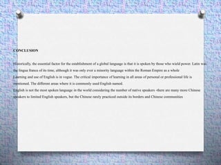 CONCLUSION
Historically, the essential factor for the establishment of a global language is that it is spoken by those who wield power. Latin was
the lingua franca of its time, although it was only ever a minority language within the Roman Empire as a whole
Learning and use of English is in vogue. The critical importance of learning in all areas of personal or professional life is
mentioned. The different areas where it is commonly used English named.
English is not the most spoken language in the world considering the number of native speakers -there are many more Chinese
speakers to limited English speakers, but the Chinese rarely practiced outside its borders and Chinese communities
 