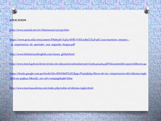 APLICATION
http://www.eumed.net/rev/tlatemoani/05/cqn.htm
https://www.gvsu.edu/cms3/assets/F8585381-E4E9-6F8E-F7EE2083CCE4F9AC/2011/nuestros_ensayos_-
_la_importancia_de_aprender_una_segunda_lengua.pdf
http://www.thehistoryofenglish.com/issues_global.html
http://www.mecd.gob.es/dctm/revista-de-educacion/articulosre316/re3161400464.pdf?documentId=0901e72b81270c49
https://books.google.com.pa/books?id=rPdV6b6ZY2EC&pg=PA463&dq=libros+de+la++importancia+del+idioma+ingle
s&hl=es-419&sa=X&redir_esc=y#v=onepage&q&f=false
http://www.morrisacademy.com/index.php/sobre-el-idioma-ingles.html
 