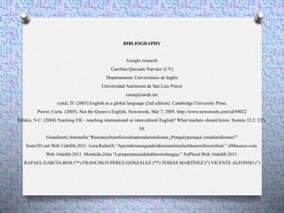 BIBLIOGRAPHY
Google research
Carolina Quezada Narváez (CV)
Departamento Universitario de Inglés
Universidad Autónoma de San Luis Potosí
caroq@uaslp.mx
rystal, D. (2003) English as a global language (2nd edition). Cambridge University Press.
Power, Carla. (2005). Not the Queen’s English. Newsweek, Mar 7, 2005. http://www.newsweek.com/id/49022
Sifakis, N.C. (2004) Teaching EIL - teaching international or intercultural English? What teachers should know. System 32.2: 237-
50.
Grandinetti,Antonella.“Razonesybeneficiosdeaprenderunidioma:¿Porquéyparaqué estudiaridiomas?”
Suite101.net.Web.11defeb.2011. Lora,RafaelA.“Aprenderunsegundoidiomaestimulaeldesarrollocerebral.” elMasacre.com.
Web.16defeb.2011. Montúfar,Julia.“Laimportanciadehablarotralengua.” EnPlural.Web.16defeb.2011.
RAFAEL GARCÍA-ROS (**) FRANCISCO PÉREZ-GONZÁLEZ (**) TOMÁS MARTÍNEZ (") VICENTE ALFONSO (")
 