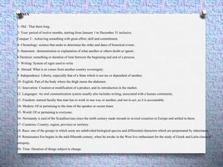 ANNEX
1- Old : That there long .
2- Year: period of twelve months, starting from January 1 to December 31 inclusive.
Conquer 3 : Achieving something with great effort, skill and commitment.
4- Chronology: science that seeks to determine the order and dates of historical events .
5- Statement : demonstration or explanation of what another or others doubt or ignore .
6 Duration: something or duration of time between the beginning and end of a process.
7- Writing: System of signs used to write
8- Abroad: What is or comes from another country sovereignty.
9. Independence: Liberty, especially that of a State which is not tax or dependent of another.
10- English: Part of the body where the thigh meets the abdomen.
11- Innovation: Creation or modification of a product, and its introduction in the market.
12. Languages: An oral communication system usually also includes writing, associated with a human community.
13- Freedom: natural faculty that man has to work in one way or another, and not to act, so it is accountable.
14- Modern: Of or pertaining to the time of the speaker or recent times.
15- World: Of or pertaining to everyone.
16- Normandy is said of the Scandinavians since the ninth century made inroads in several countries in Europe and settled in them.
17- Countries: Country, region, province or territory.
18. Race: one of the groups in which some are subdivided biological species and differential characters which are perpetuated by inheritance.
19. Renaissance Era begins in the mid-fifteenth century, when he awoke in the West live enthusiasm for the study of Greek and Latin classical
antiquity.
20- Time: Duration of things subject to change.
 