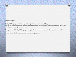 INTRODUCTION
The English language as last time beyond its importance was increasing globally .
Over the last 10 years the English language was revolutionizing every continent for communication in both school,
uviversity , commerce , government, ect .
The importance of the English language is recognized as the second most practiced language in the world.
However , those who do not understand today takes importance .
 