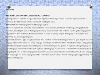 CONTENT
THE POPULARITY OF ENGLISH IN THE XXI CENTURY
Learning and use of English is in vogue. The critical importance of learning in all areas of personal or professional life is
mentioned. The different areas where it is commonly used English named.
KEYWORDS: Global Language Universal Language, English.
The rise of English in this century has been considerable. This is due to the global trends in technology, demographics and
economics. Since English is one of the languages ​​most used around the world, often it referred to as the "global language", the
"lingua franca" of the modern era. Hundreds of millions of people are learning English, the language of the world for trade,
technology and, increasingly, for power.
Significantly, there are 3 types of English speakers: those for whom it is their mother tongue, those who speak English as a second
language and those who learn it as a foreign language. According to David Crystal (2003), "there had never been a language that is
spoken by more people using it as a second language as their mother tongue. The speakers of English as a foreign language and
second language outnumber those who speak English as a first language in a ratio of 3 to 1. The British Council declares that even
though English is not an official language in many countries, if you have a special status in some 75 countries. It is the language
that's being taught as a second language around the world. There are more Chinese children learning English (approximately 100
million) to British people.
 