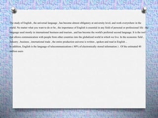 The study of English , the universal language , has become almost obligatory at university level, and work everywhere in the
world. No matter what you want to do or be , the importance of English is essential in any field of personal or professional life : the
language used mostly in international business and tourism , and has become the world's preferred second language. It is the tool
that allows communication with people from other countries into the globalized world in which we live. In the economic field ,
industry , business , international trade , the entire production universe is written , spoken and read in English ..
In addition, English is the language of telecommunications ( 80% of electronically stored information ) . Of the estimated 40
million users
 