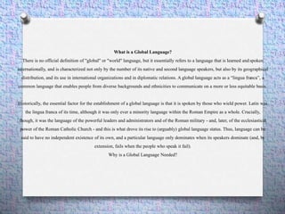 What is a Global Language?
There is no official definition of "global" or "world" language, but it essentially refers to a language that is learned and spoken
internationally, and is characterized not only by the number of its native and second language speakers, but also by its geographical
distribution, and its use in international organizations and in diplomatic relations. A global language acts as a “lingua franca”, a
common language that enables people from diverse backgrounds and ethnicities to communicate on a more or less equitable basis.
Historically, the essential factor for the establishment of a global language is that it is spoken by those who wield power. Latin was
the lingua franca of its time, although it was only ever a minority language within the Roman Empire as a whole. Crucially,
though, it was the language of the powerful leaders and administrators and of the Roman military - and, later, of the ecclesiastical
power of the Roman Catholic Church - and this is what drove its rise to (arguably) global language status. Thus, language can be
said to have no independent existence of its own, and a particular language only dominates when its speakers dominate (and, by
extension, fails when the people who speak it fail).
Why is a Global Language Needed?
 