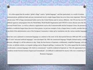 It is often argued that the modern “global village” needs a “global language”, and that (particularly in a world of modern
communications, globalized trade and easy international travel) a single lingua franca has never been more important. With the
advent since 1945 of large international bodies such as the United Nations and its various offshoots - the UN now has over 50
different agencies and programs from the World Bank, World Health Organization and UNICEF to more obscure arms like the
Universal Postal Union - as well as collective organizations such as the Commonwealth and the European Union, the pressure to
establish a worldwide lingua franca has never been greater. As just one example of why a lingua franca is useful, consider that up
to one-third of the administration costs of the European Community is taken up by translations into the various member languages.
Some have seen a planned or constructed language as a solution to this need. In the short period between 1880 and 1907, no less
than 53 such “universal artificial languages” were developed. By 1889, the constructed language Volapük claimed nearly a million
adherents, although it is all but unknown to day. Today the best known is Esperanto, a deliberately simplified language, with just
16 rules, no definite articles, no irregular endings and no illogical spellings. A sentence like “It is often argued that the modern
world needs a common language with which to communicate” would be rendered in Esperanto as “Oni ofte argumentas ke la
moderna mondo bezonas komuna linguon por komunikado”, not difficult to understand for anyone with even a smattering of
Romance languages.
 
