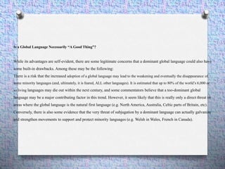 Is a Global Language Necessarily “A Good Thing”?
While its advantages are self-evident, there are some legitimate concerns that a dominant global language could also have
some built-in drawbacks. Among these may be the following:
There is a risk that the increased adoption of a global language may lead to the weakening and eventually the disappearance of
some minority languages (and, ultimately, it is feared, ALL other languages). It is estimated that up to 80% of the world’s 6,000 or
so living languages may die out within the next century, and some commentators believe that a too-dominant global
language may be a major contributing factor in this trend. However, it seem likely that this is really only a direct threat in
areas where the global language is the natural first language (e.g. North America, Australia, Celtic parts of Britain, etc).
Conversely, there is also some evidence that the very threat of subjugation by a dominant language can actually galvanize
and strengthen movements to support and protect minority languages (e.g. Welsh in Wales, French in Canada).
 