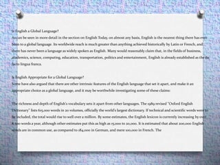 Is English a Global Language?
As can be seen in more detail in the section on English Today, on almost any basis, English is the nearest thing there has ever
been to a global language. Its worldwide reach is much greater than anything achieved historically by Latin or French, and
there has never been a language as widely spoken as English. Many would reasonably claim that, in the fields of business,
academics, science, computing, education, transportation, politics and entertainment, English is already established as the de
facto lingua franca.
Is English Appropriate for a Global Language?
Some have also argued that there are other intrinsic features of the English language that set it apart, and make it an
appropriate choice as a global language, and it may be worthwhile investigating some of these claims:
The richness and depth of English's vocabulary sets it apart from other languages. The 1989 revised "Oxford English
Dictionary" lists 615,000 words in 20 volumes, officially the world’s largest dictionary. If technical and scientific words were to
be included, the total would rise to well over a million. By some estimates, the English lexicon is currently increasing by over
8,500 words a year, although other estimates put this as high as 15,000 to 20,000. It is estimated that about 200,000 English
words are in common use, as compared to 184,000 in German, and mere 100,000 in French. The
 