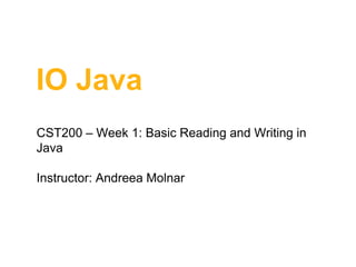 IO Java
CST200 – Week 1: Basic Reading and Writing in
Java
Instructor: Andreea Molnar

 