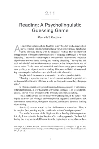 Reading: A Psycholinguistic
Guessing Game
Kenneth S. Goodman
A
s scientific understanding develops in any field of study, preexisting,
naive, common sense notions must give way. Such outmoded beliefs clut-
ter the literature dealing with the process of reading. They interfere with
the application of modern scientific concepts of language and thought to research
in reading. They confuse the attempts at application of such concepts to solution
of problems involved in the teaching and learning of reading. The very fact that
such naive beliefs are based on common sense explains their persistent and re-
current nature. To the casual and unsophisticated observer they appear to explain,
even predict, a set of phenomena in reading. This paper will deal with one such
key misconception and offer a more viable scientific alternative.
Simply stated, the common sense notion I seek here to refute is this:
“Reading is a precise process. It involves exact, detailed, sequential per-
ception and identification of letters, words, spelling patterns and large language
units.”
In phonic centered approaches to reading, the preoccupation is with precise
letter identification. In word centered approaches, the focus is on word identifi-
cations. Known words are sight words, precisely named in any setting.
This is not to say that those who have worked diligently in the field of read-
ing are not aware that reading is more than precise, sequential identification. But,
the common sense notion, though not adequate, continues to permeate thinking
about reading.
Spache (8) presents a word version of this common sense view: “Thus, in
its simplest form, reading may be considered a series of word perceptions.”
The teacher’s manual of the Lippincott Basic Reading (6) incorporates a
letter by letter variant in the justification of its reading approach: “In short, fol-
lowing this program the child learns from the beginning to see words exactly as
1
2.11
From Singer, H., & Ruddell, R.B. (Eds.), Theoretical Models and Processes of Reading (2nd ed., pp. 497–508).
Copyright 1976 by the International Reading Association. Originally published in Journal of the Reading Specialist,
1967, 6, 126–135.
Contents Search Front Page
 