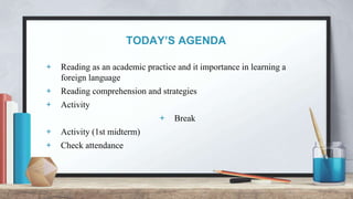 TODAY’S AGENDA
+ Reading as an academic practice and it importance in learning a
foreign language
+ Reading comprehension and strategies
+ Activity
+ Break
+ Activity (1st midterm)
+ Check attendance
 
