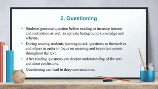 2. Questioning
+ Students generate question before reading to increase interest
and motivation as well as activate background knowledge and
schema.
+ During reading students learning to ask questions to themselves
and others in order to focus on meaning and important points
throughout the text.
+ After reading questions can deepen understanding of the text
and clear confusions.
+ Questioning can lead to deep conversations.
 