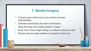7. Mental Imagery
+ Visualize parts of the story in ones mind to increase
understanding.
• Talk about particularly descriptive information
• Share the image and compare people’s images
• Keep track of how images change as students continue to read
• Practice and encourage students to integrate on their own
 