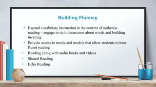 Building Fluency
+ Expand vocabulary instruction in the context of authentic
reading – engage in rich discussions about words and building
meaning
+ Provide access to media and models that allow students to hear
fluent reading
• Reading along with audio books and videos
• Shared Reading
• Echo Reading
 