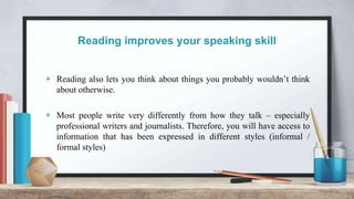 Reading improves your speaking skill
+ Reading also lets you think about things you probably wouldn’t think
about otherwise.
+ Most people write very differently from how they talk – especially
professional writers and journalists. Therefore, you will have access to
information that has been expressed in different styles (informal /
formal styles)
 