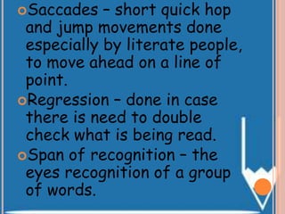 Saccades – short quick hop
and jump movements done
especially by literate people,
to move ahead on a line of
point.
Regression – done in case
there is need to double
check what is being read.
Span of recognition – the
eyes recognition of a group
of words.
 