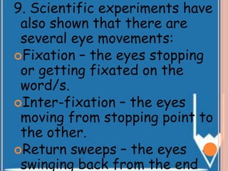 9. Scientific experiments have
also shown that there are
several eye movements:
Fixation – the eyes stopping
or getting fixated on the
word/s.
Inter-fixation – the eyes
moving from stopping point to
the other.
Return sweeps – the eyes
swinging back from the end
 
