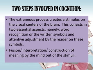 TWO STEPS INVOLVED IN COGNITION:
• The extraneous process creates a stimulus on
  the visual centers of the brain. This consists in
  two essential aspects, namely, word
  recognition or the written symbols and
  attentive adjustment by the reader on these
  symbols.
• Fusion/ interpretation/ construction of
  meaning by the mind out of the stimuli.
 