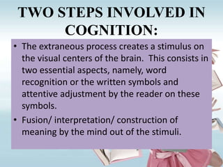 TWO STEPS INVOLVED IN
COGNITION:
• The extraneous process creates a stimulus on
the visual centers of the brain. This consists in
two essential aspects, namely, word
recognition or the written symbols and
attentive adjustment by the reader on these
symbols.
• Fusion/ interpretation/ construction of
meaning by the mind out of the stimuli.
 