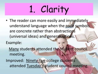 1. Clarity
• The reader can more easily and immediately
understand language when the code symbols
are concrete rather than abstractions
(universal ideas) and generalizations.
Example:
Many students attended the student council
meeting.
Improved: Ninety-five college students
attended Tuesday’s student council meeting.
 