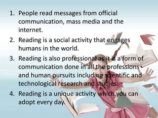 1. People read messages from official
communication, mass media and the
internet.
2. Reading is a social activity that engages
humans in the world.
3. Reading is also professional as it is a form of
communication done in all the professions
and human pursuits including scientific and
technological research and studies.
4. Reading is a unique activity which you can
adopt every day.
 