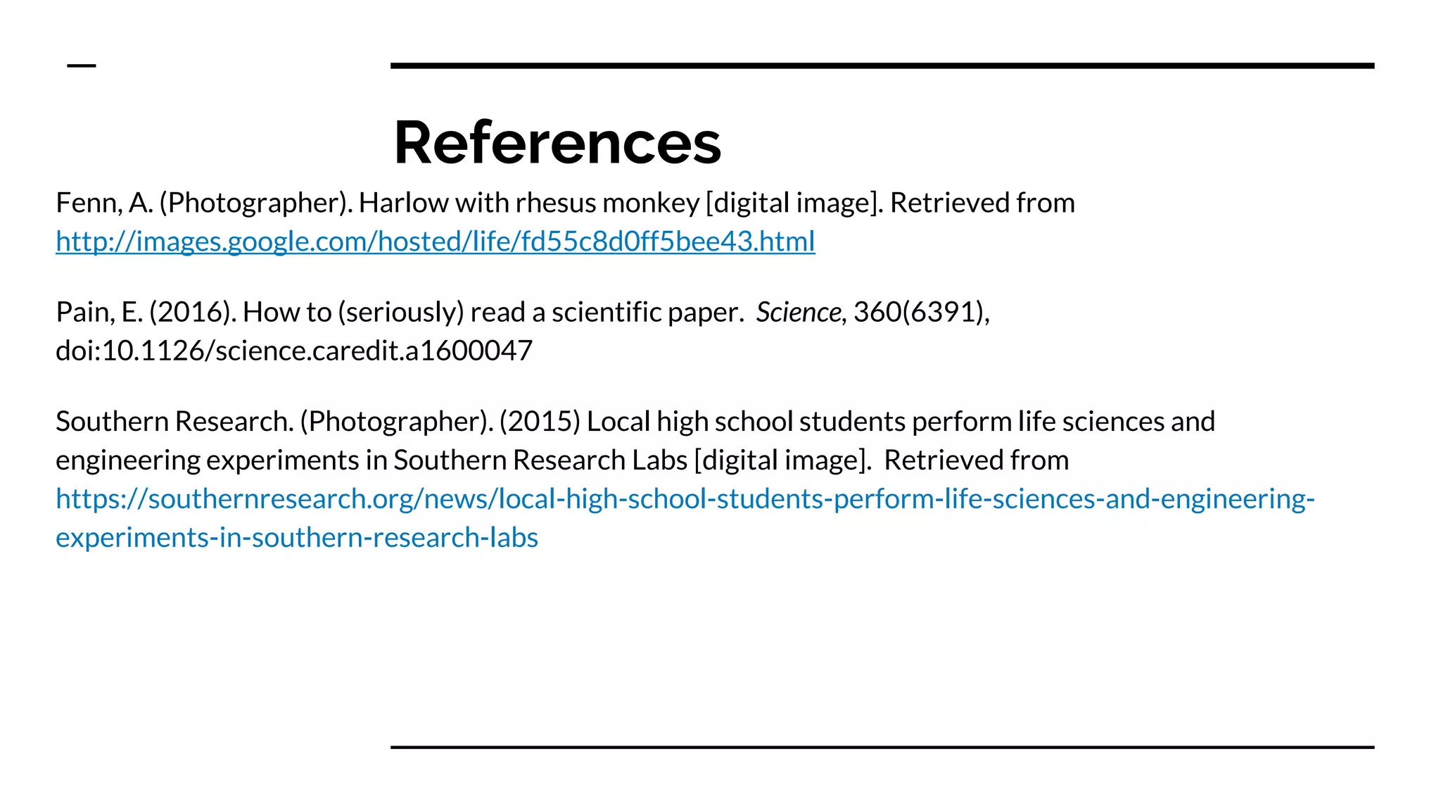 References
Fenn, A. (Photographer). Harlow with rhesus monkey [digital image]. Retrieved from
http://images.google.com/hosted/life/fd55c8d0ff5bee43.html
Pain, E. (2016). How to (seriously) read a scientific paper. Science, 360(6391),
doi:10.1126/science.caredit.a1600047
Southern Research. (Photographer). (2015) Local high school students perform life sciences and
engineering experiments in Southern Research Labs [digital image]. Retrieved from
https://southernresearch.org/news/local-high-school-students-perform-life-sciences-and-engineering-
experiments-in-southern-research-labs
 