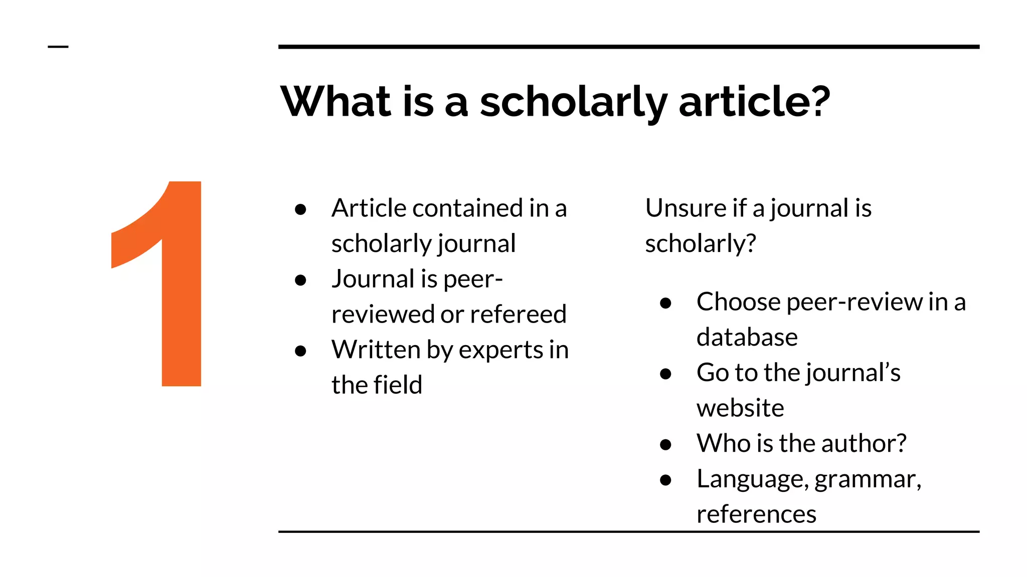 What is a scholarly article?
● Article contained in a
scholarly journal
● Journal is peer-
reviewed or refereed
● Written by experts in
the field1
Unsure if a journal is
scholarly?
● Choose peer-review in a
database
● Go to the journal’s
website
● Who is the author?
● Language, grammar,
references
 