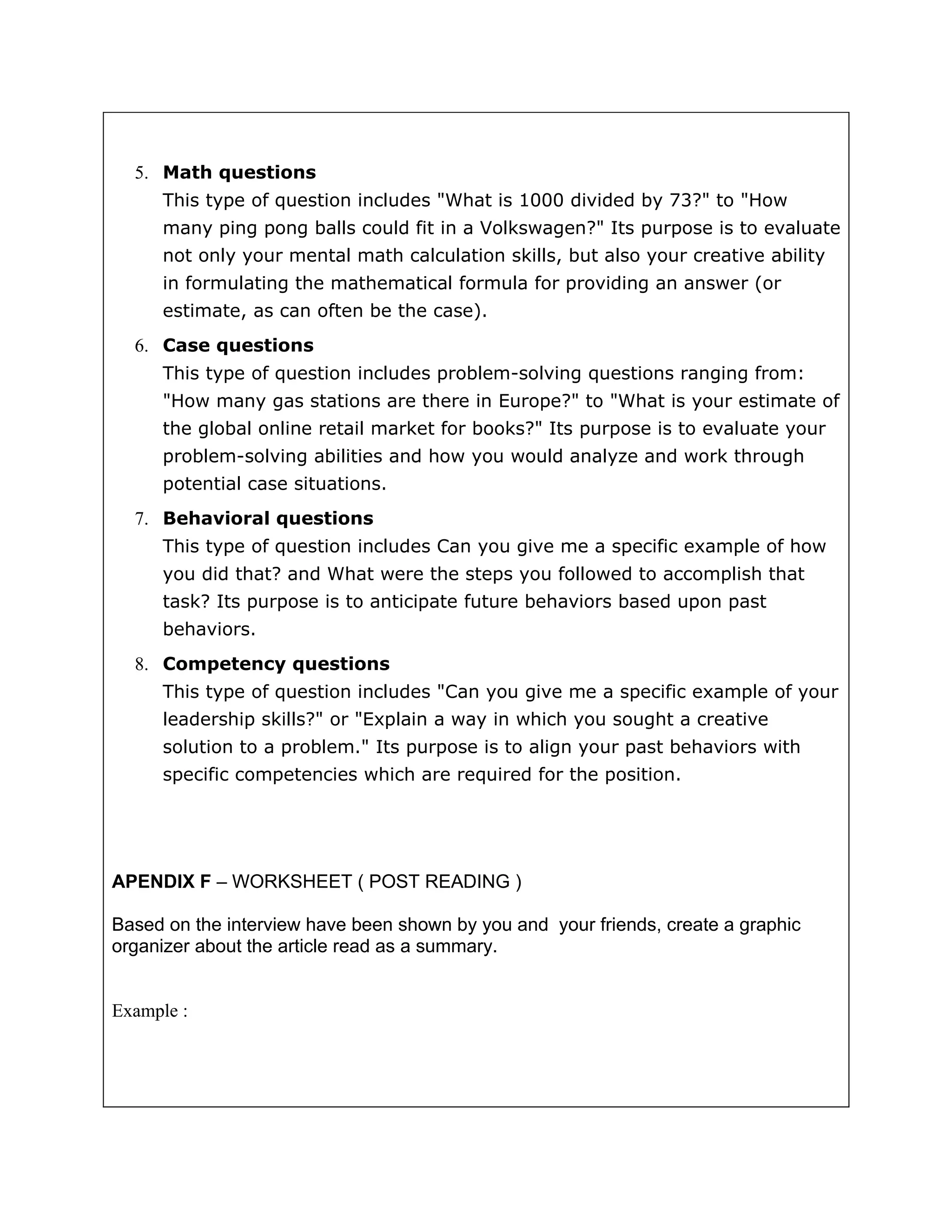 5. Math questions
     This type of question includes "What is 1000 divided by 73?" to "How
     many ping pong balls could fit in a Volkswagen?" Its purpose is to evaluate
     not only your mental math calculation skills, but also your creative ability
     in formulating the mathematical formula for providing an answer (or
     estimate, as can often be the case).
  6. Case questions
     This type of question includes problem-solving questions ranging from:
     "How many gas stations are there in Europe?" to "What is your estimate of
     the global online retail market for books?" Its purpose is to evaluate your
     problem-solving abilities and how you would analyze and work through
     potential case situations.
  7. Behavioral questions
     This type of question includes Can you give me a specific example of how
     you did that? and What were the steps you followed to accomplish that
     task? Its purpose is to anticipate future behaviors based upon past
     behaviors.
  8. Competency questions
     This type of question includes "Can you give me a specific example of your
     leadership skills?" or "Explain a way in which you sought a creative
     solution to a problem." Its purpose is to align your past behaviors with
     specific competencies which are required for the position.




APENDIX F – WORKSHEET ( POST READING )

Based on the interview have been shown by you and your friends, create a graphic
organizer about the article read as a summary.


Example :
 