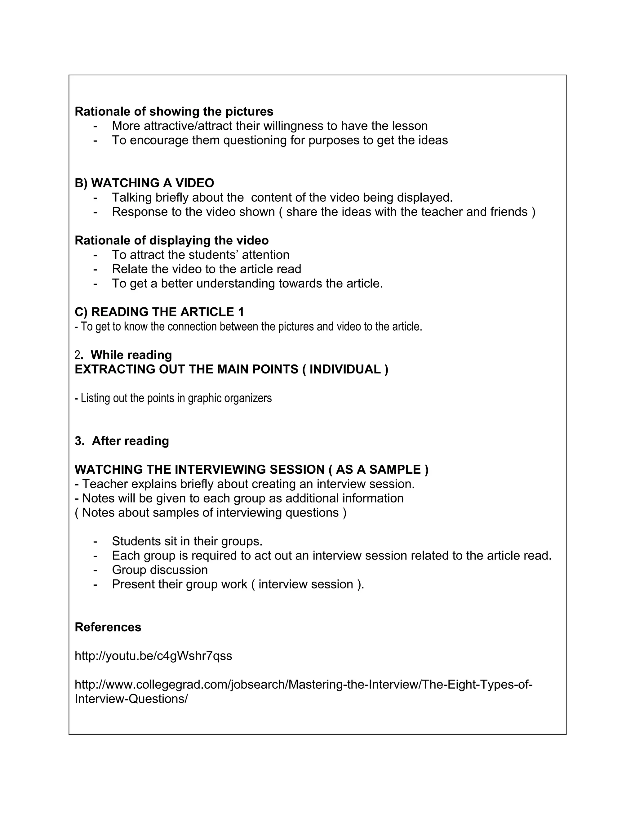 Rationale of showing the pictures
   - More attractive/attract their willingness to have the lesson
   - To encourage them questioning for purposes to get the ideas


B) WATCHING A VIDEO
   - Talking briefly about the content of the video being displayed.
   - Response to the video shown ( share the ideas with the teacher and friends )

Rationale of displaying the video
   - To attract the students’ attention
   - Relate the video to the article read
   - To get a better understanding towards the article.

C) READING THE ARTICLE 1
- To get to know the connection between the pictures and video to the article.

2. While reading
EXTRACTING OUT THE MAIN POINTS ( INDIVIDUAL )

- Listing out the points in graphic organizers


3. After reading

WATCHING THE INTERVIEWING SESSION ( AS A SAMPLE )
- Teacher explains briefly about creating an interview session.
- Notes will be given to each group as additional information
( Notes about samples of interviewing questions )

    -   Students sit in their groups.
    -   Each group is required to act out an interview session related to the article read.
    -   Group discussion
    -   Present their group work ( interview session ).


References

http://youtu.be/c4gWshr7qss

http://www.collegegrad.com/jobsearch/Mastering-the-Interview/The-Eight-Types-of-
Interview-Questions/
 