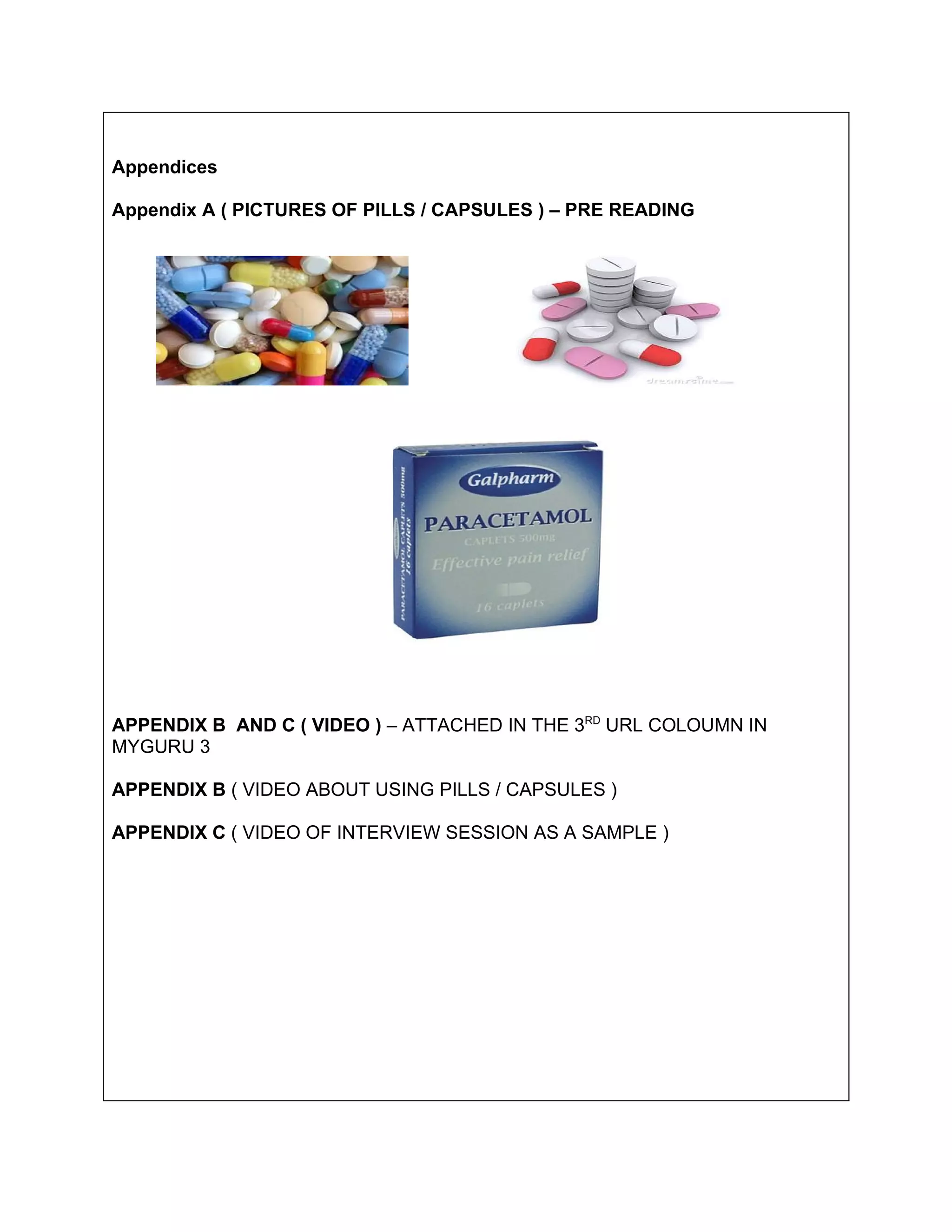 Appendices

Appendix A ( PICTURES OF PILLS / CAPSULES ) – PRE READING




APPENDIX B AND C ( VIDEO ) – ATTACHED IN THE 3RD URL COLOUMN IN
MYGURU 3

APPENDIX B ( VIDEO ABOUT USING PILLS / CAPSULES )

APPENDIX C ( VIDEO OF INTERVIEW SESSION AS A SAMPLE )
 