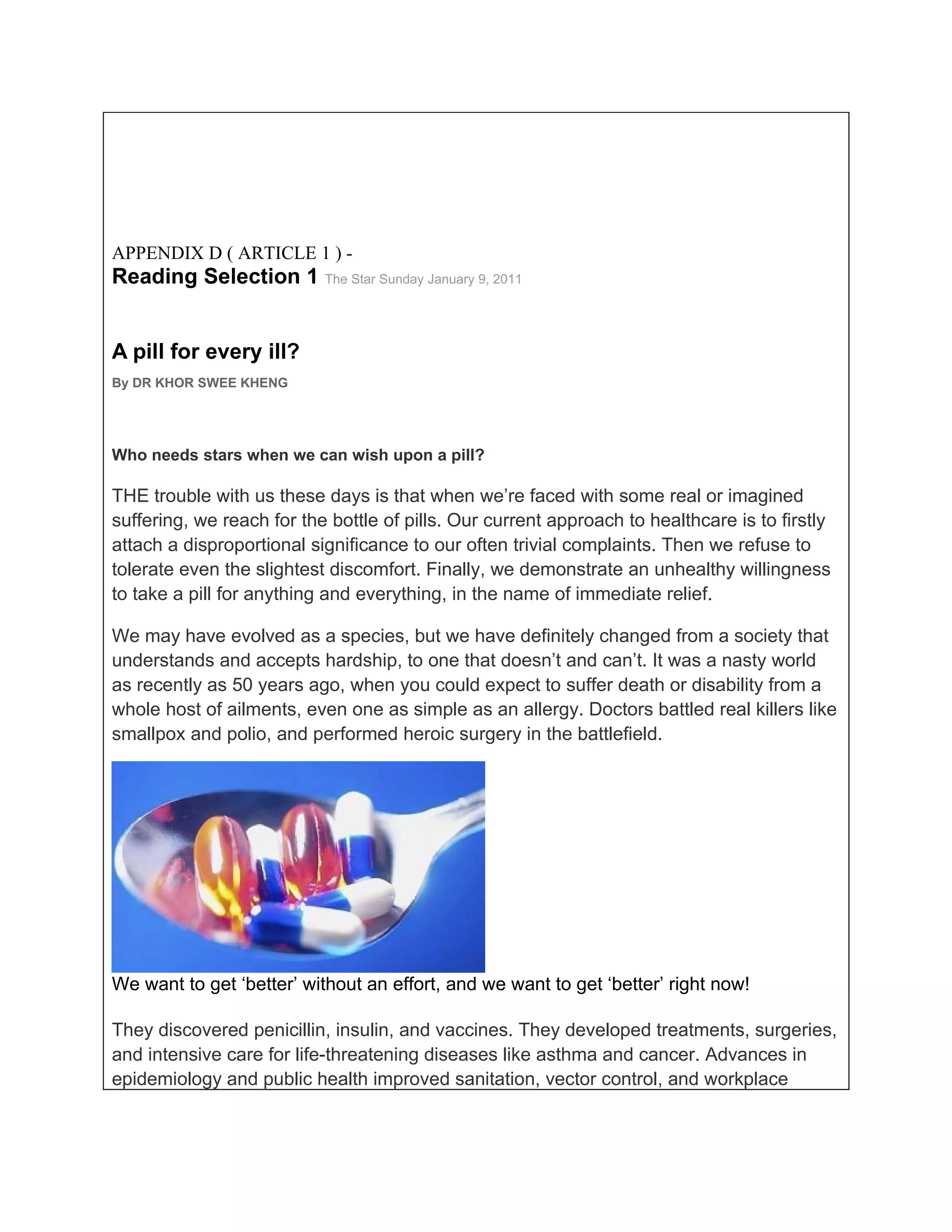 APPENDIX D ( ARTICLE 1 ) -
Reading Selection 1 The Star Sunday January 9, 2011


A pill for every ill?
By DR KHOR SWEE KHENG




Who needs stars when we can wish upon a pill?

THE trouble with us these days is that when we’re faced with some real or imagined
suffering, we reach for the bottle of pills. Our current approach to healthcare is to firstly
attach a disproportional significance to our often trivial complaints. Then we refuse to
tolerate even the slightest discomfort. Finally, we demonstrate an unhealthy willingness
to take a pill for anything and everything, in the name of immediate relief.

We may have evolved as a species, but we have definitely changed from a society that
understands and accepts hardship, to one that doesn’t and can’t. It was a nasty world
as recently as 50 years ago, when you could expect to suffer death or disability from a
whole host of ailments, even one as simple as an allergy. Doctors battled real killers like
smallpox and polio, and performed heroic surgery in the battlefield.




We want to get ‘better’ without an effort, and we want to get ‘better’ right now!

They discovered penicillin, insulin, and vaccines. They developed treatments, surgeries,
and intensive care for life-threatening diseases like asthma and cancer. Advances in
epidemiology and public health improved sanitation, vector control, and workplace
 
