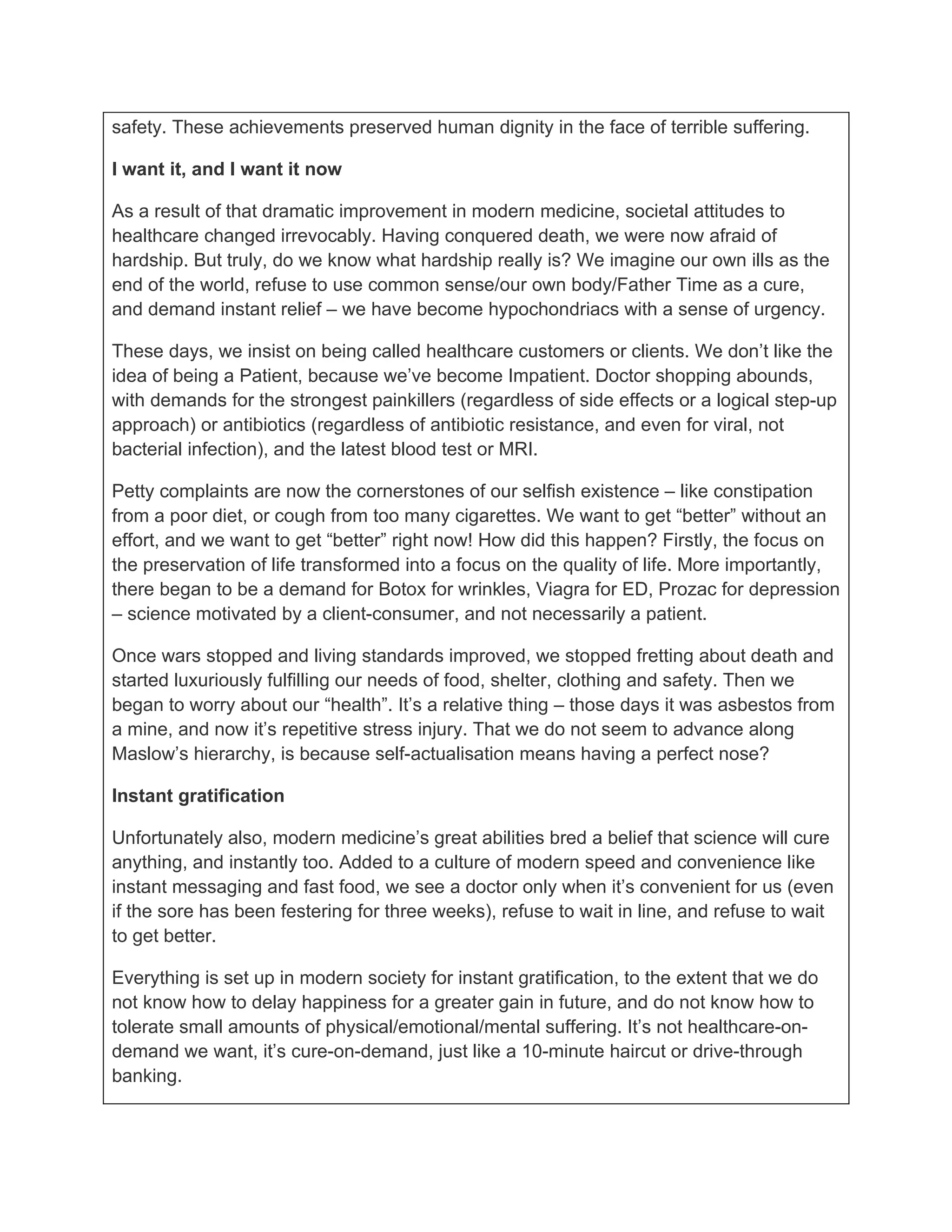 safety. These achievements preserved human dignity in the face of terrible suffering.

I want it, and I want it now

As a result of that dramatic improvement in modern medicine, societal attitudes to
healthcare changed irrevocably. Having conquered death, we were now afraid of
hardship. But truly, do we know what hardship really is? We imagine our own ills as the
end of the world, refuse to use common sense/our own body/Father Time as a cure,
and demand instant relief – we have become hypochondriacs with a sense of urgency.

These days, we insist on being called healthcare customers or clients. We don’t like the
idea of being a Patient, because we’ve become Impatient. Doctor shopping abounds,
with demands for the strongest painkillers (regardless of side effects or a logical step-up
approach) or antibiotics (regardless of antibiotic resistance, and even for viral, not
bacterial infection), and the latest blood test or MRI.

Petty complaints are now the cornerstones of our selfish existence – like constipation
from a poor diet, or cough from too many cigarettes. We want to get “better” without an
effort, and we want to get “better” right now! How did this happen? Firstly, the focus on
the preservation of life transformed into a focus on the quality of life. More importantly,
there began to be a demand for Botox for wrinkles, Viagra for ED, Prozac for depression
– science motivated by a client-consumer, and not necessarily a patient.

Once wars stopped and living standards improved, we stopped fretting about death and
started luxuriously fulfilling our needs of food, shelter, clothing and safety. Then we
began to worry about our “health”. It’s a relative thing – those days it was asbestos from
a mine, and now it’s repetitive stress injury. That we do not seem to advance along
Maslow’s hierarchy, is because self-actualisation means having a perfect nose?

Instant gratification

Unfortunately also, modern medicine’s great abilities bred a belief that science will cure
anything, and instantly too. Added to a culture of modern speed and convenience like
instant messaging and fast food, we see a doctor only when it’s convenient for us (even
if the sore has been festering for three weeks), refuse to wait in line, and refuse to wait
to get better.

Everything is set up in modern society for instant gratification, to the extent that we do
not know how to delay happiness for a greater gain in future, and do not know how to
tolerate small amounts of physical/emotional/mental suffering. It’s not healthcare-on-
demand we want, it’s cure-on-demand, just like a 10-minute haircut or drive-through
banking.
 